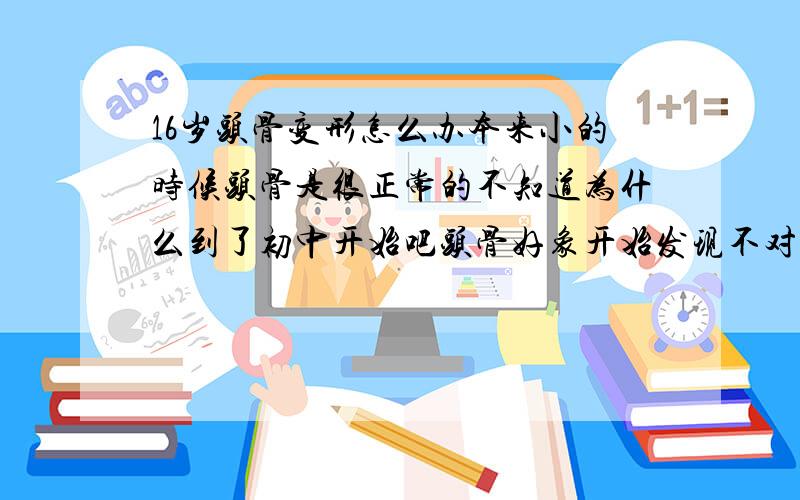 16岁头骨变形怎么办本来小的时候头骨是很正常的不知道为什么到了初中开始吧头骨好象开始发现不对劲了.天灵盖凹陷得很低,左右