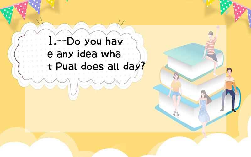 1.--Do you have any idea what Pual does all day?