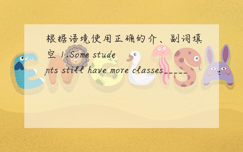 根据语境使用正确的介、副词填空 1.Some students still have more classes_____