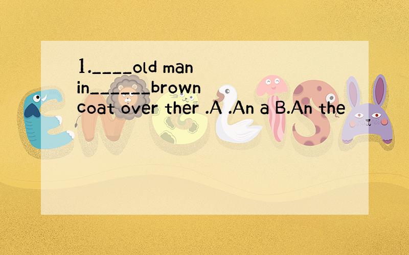 1.____old man in______brown coat over ther .A .An a B.An the