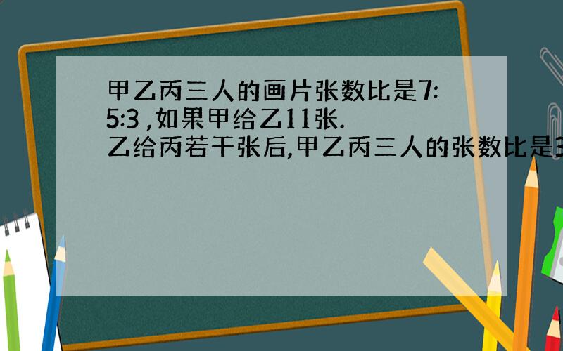 甲乙丙三人的画片张数比是7:5:3 ,如果甲给乙11张.乙给丙若干张后,甲乙丙三人的张数比是3:3:2,乙给丙