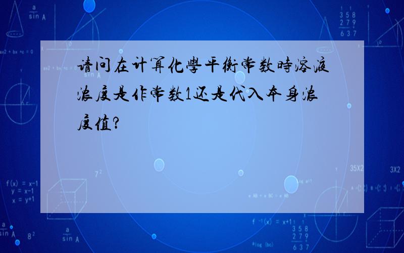 请问在计算化学平衡常数时溶液浓度是作常数1还是代入本身浓度值?