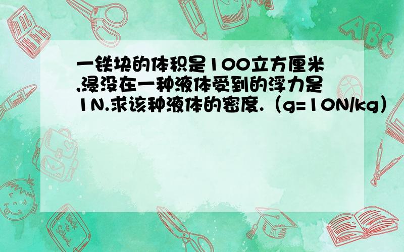 一铁块的体积是100立方厘米,浸没在一种液体受到的浮力是1N.求该种液体的密度.（g=10N/kg）