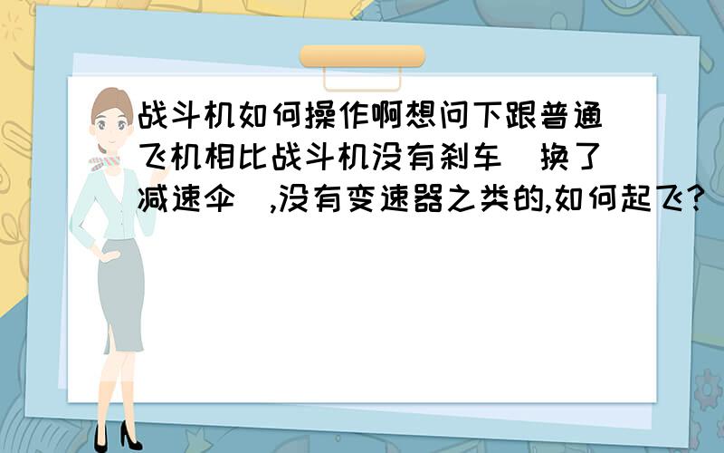 战斗机如何操作啊想问下跟普通飞机相比战斗机没有刹车（换了减速伞）,没有变速器之类的,如何起飞?