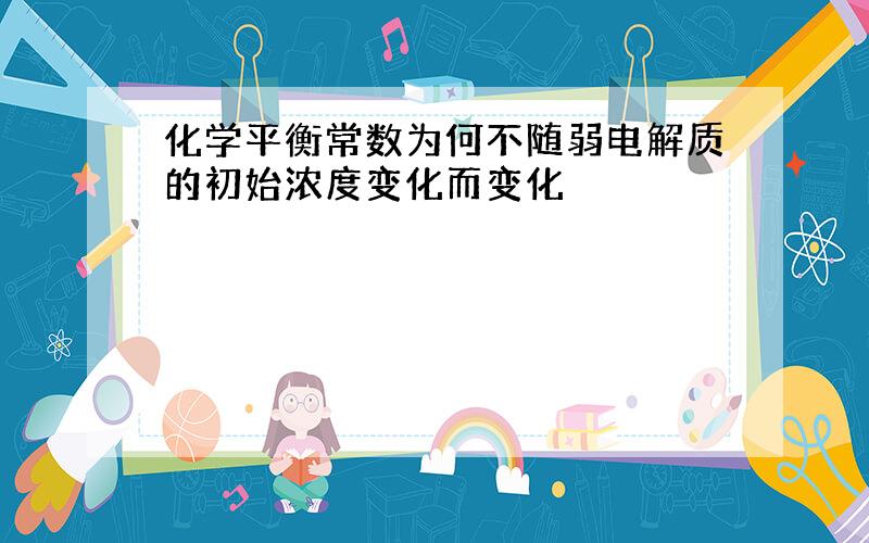 化学平衡常数为何不随弱电解质的初始浓度变化而变化