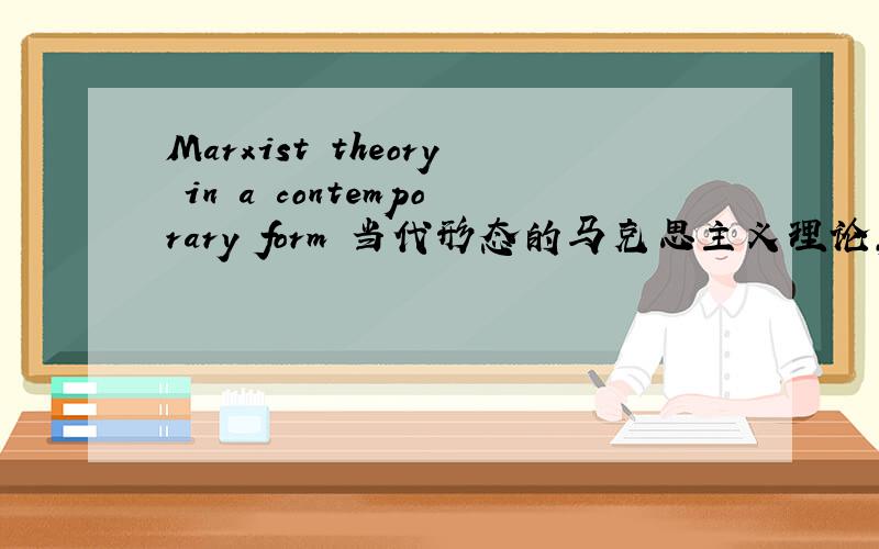 Marxist theory in a contemporary form 当代形态的马克思主义理论,这样翻好像不太通吧