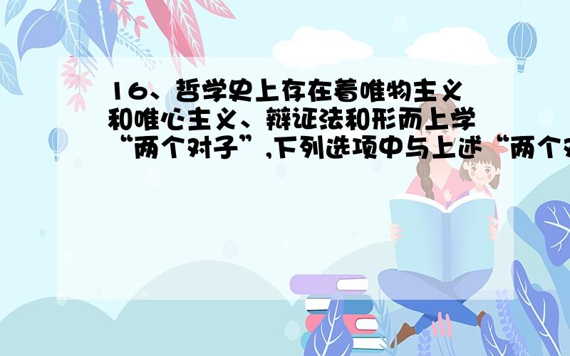 16、哲学史上存在着唯物主义和唯心主义、辩证法和形而上学“两个对子”,下列选项中与上述“两个对子”相对应的是 （ ）