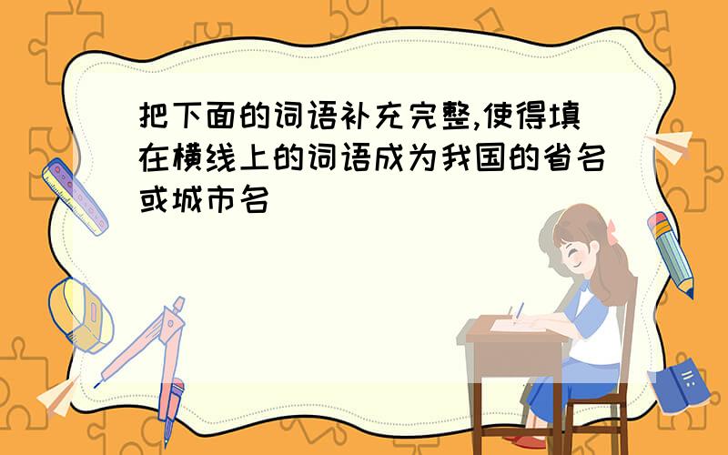 把下面的词语补充完整,使得填在横线上的词语成为我国的省名或城市名