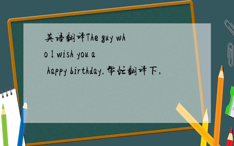 英语翻译The guy who l wish you a happy birthday.帮忙翻译下,