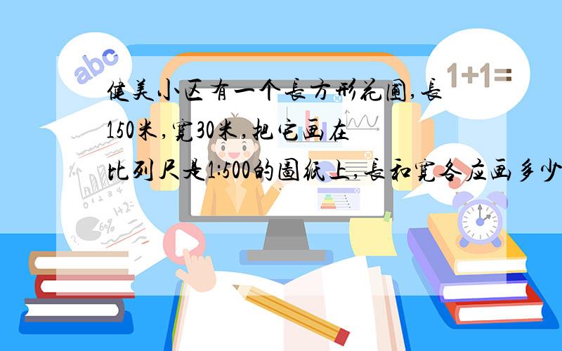 健美小区有一个长方形花圃,长150米,宽30米,把它画在比列尺是1:500的图纸上,长和宽各应画多少