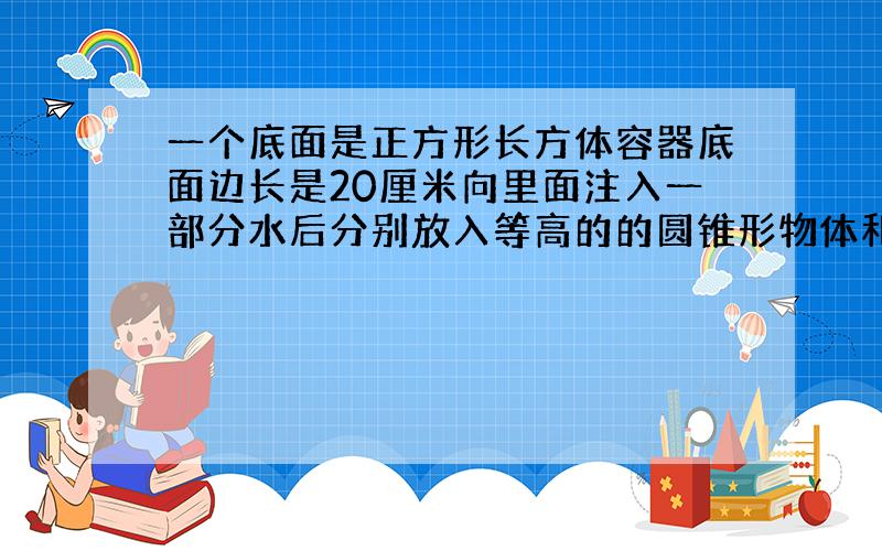 一个底面是正方形长方体容器底面边长是20厘米向里面注入一部分水后分别放入等高的的圆锥形物体和圆柱形物体