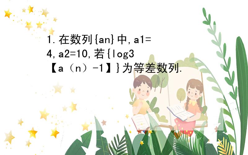 1.在数列{an}中,a1=4,a2=10,若{log3【a（n）-1】}为等差数列.