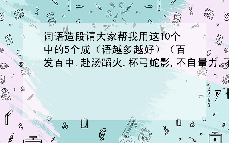 词语造段请大家帮我用这10个中的5个成（语越多越好）（百发百中,赴汤蹈火,杯弓蛇影,不自量力,不远千里,半途而废,不明一