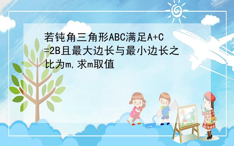 若钝角三角形ABC满足A+C=2B且最大边长与最小边长之比为m,求m取值