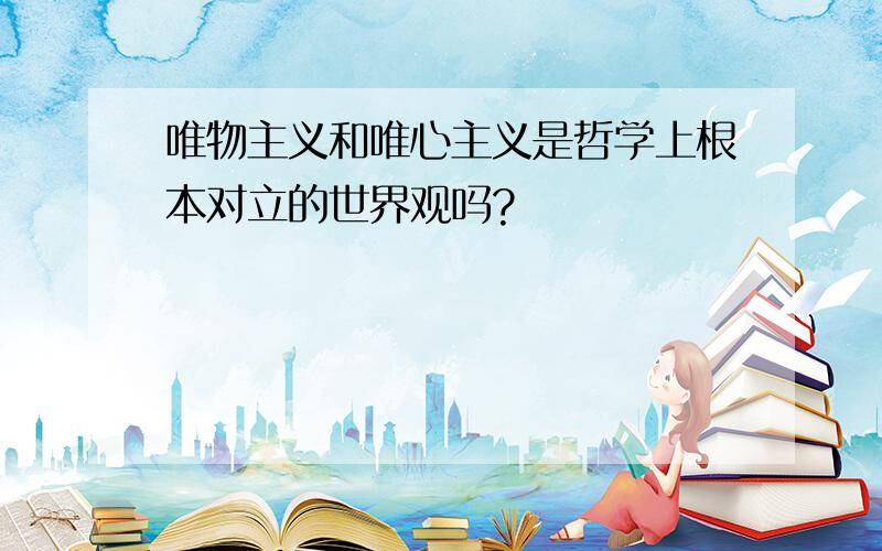 唯物主义和唯心主义是哲学上根本对立的世界观吗?