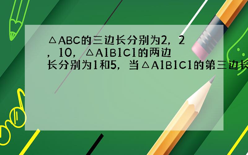 △ABC的三边长分别为2，2，10，△A1B1C1的两边长分别为1和5，当△A1B1C1的第三边长为 ___ 时，△AB