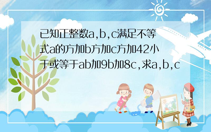 已知正整数a,b,c满足不等式a的方加b方加c方加42小于或等于ab加9b加8c,求a,b,c