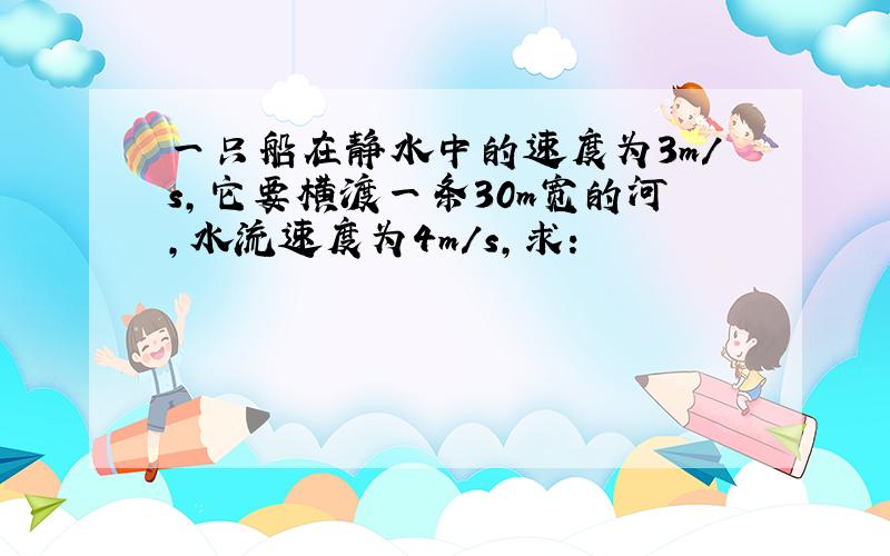 一只船在静水中的速度为3m/s，它要横渡一条30m宽的河，水流速度为4m/s，求：