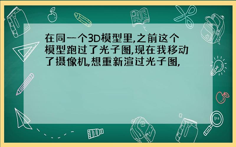 在同一个3D模型里,之前这个模型跑过了光子图,现在我移动了摄像机,想重新渲过光子图,