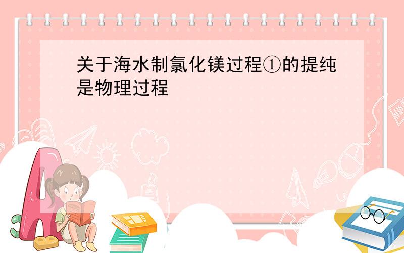 关于海水制氯化镁过程①的提纯是物理过程