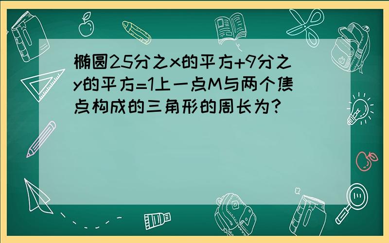 椭圆25分之x的平方+9分之y的平方=1上一点M与两个焦点构成的三角形的周长为?