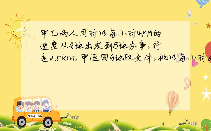 甲乙两人同时以每小时4KM的速度从A地出发到B地办事,行走2.5km,甲返回A地取文件,他以每小时6KM的速度赶往A地,