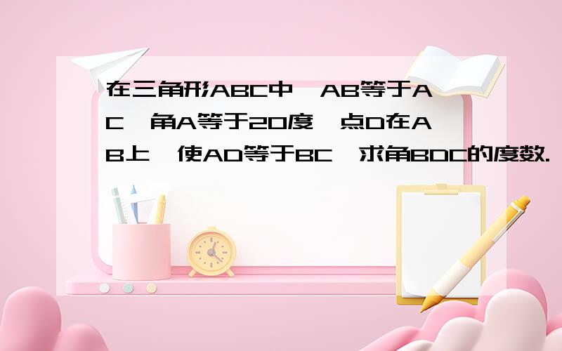 在三角形ABC中,AB等于AC,角A等于20度,点D在AB上,使AD等于BC,求角BDC的度数.