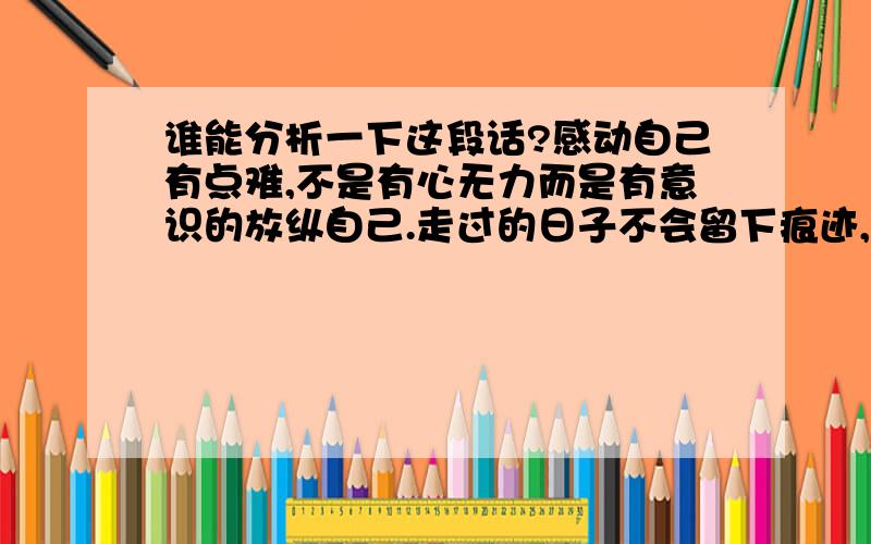 谁能分析一下这段话?感动自己有点难,不是有心无力而是有意识的放纵自己.走过的日子不会留下痕迹,没有到来的所料不及,想不留