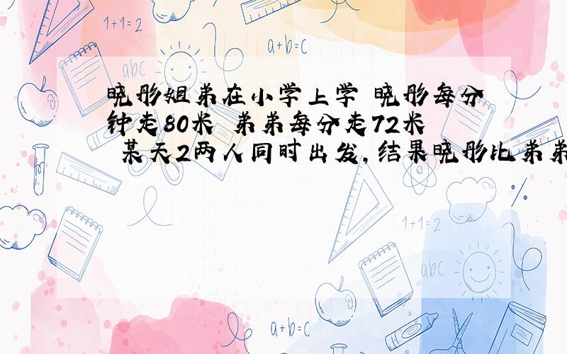 晓彤姐弟在小学上学 晓彤每分钟走80米 弟弟每分走72米 某天2两人同时出发,结果晓彤比弟弟早2分 有多远