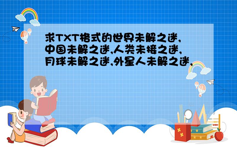 求TXT格式的世界未解之迷,中国未解之迷,人类未接之迷,月球未解之迷,外星人未解之迷,