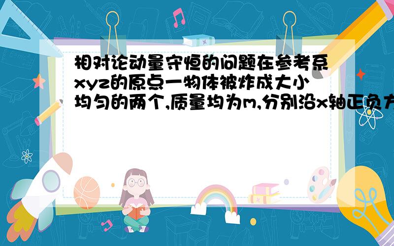 相对论动量守恒的问题在参考系xyz的原点一物体被炸成大小均匀的两个,质量均为m,分别沿x轴正负方向运动,速度均为v,此时