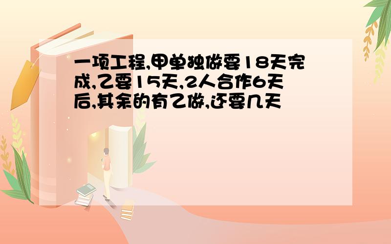 一项工程,甲单独做要18天完成,乙要15天,2人合作6天后,其余的有乙做,还要几天