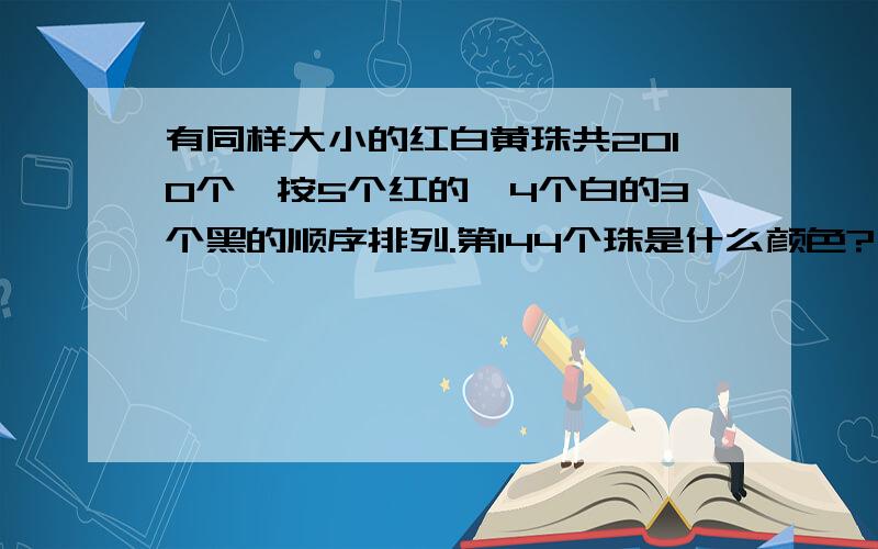 有同样大小的红白黄珠共2010个,按5个红的,4个白的3个黑的顺序排列.第144个珠是什么颜色?