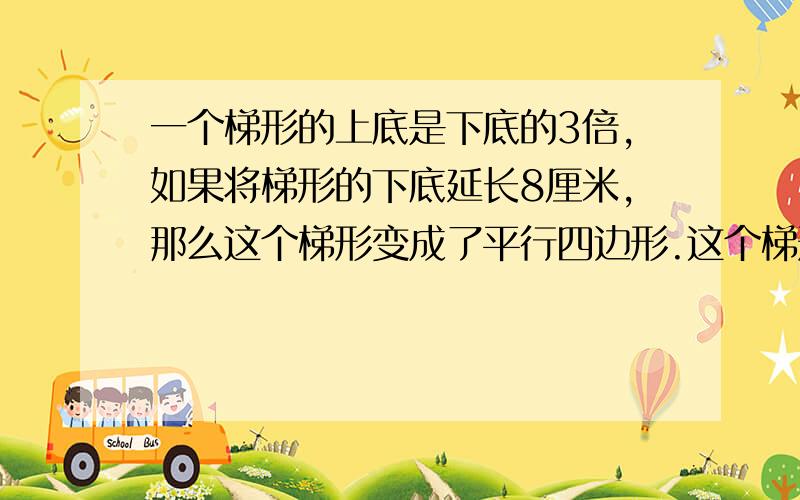 一个梯形的上底是下底的3倍,如果将梯形的下底延长8厘米,那么这个梯形变成了平行四边形.这个梯形的上、下底各是几厘米 要算