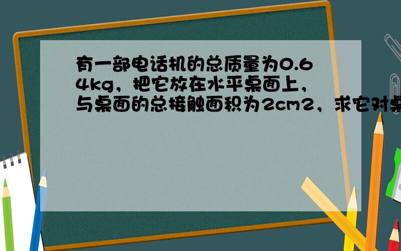 有一部电话机的总质量为0.64kg，把它放在水平桌面上，与桌面的总接触面积为2cm2，求它对桌面的压强．g=10N/kg