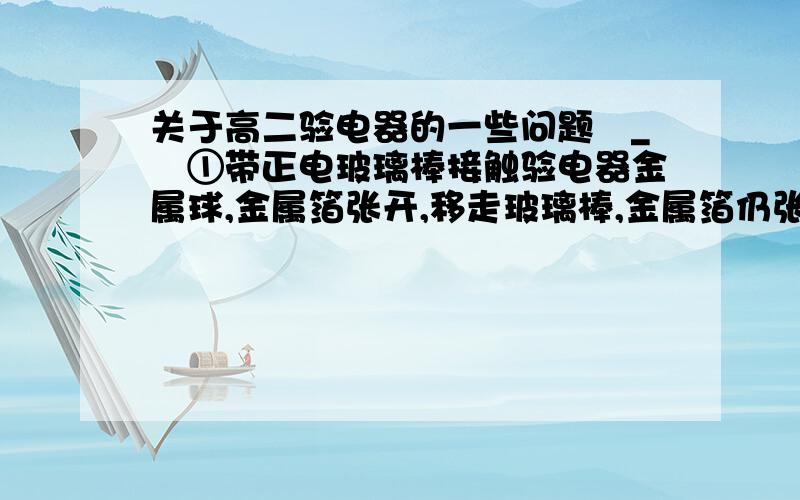 关于高二验电器的一些问题〒_〒①带正电玻璃棒接触验电器金属球,金属箔张开,移走玻璃棒,金属箔仍张开,说明金属球带上了正电