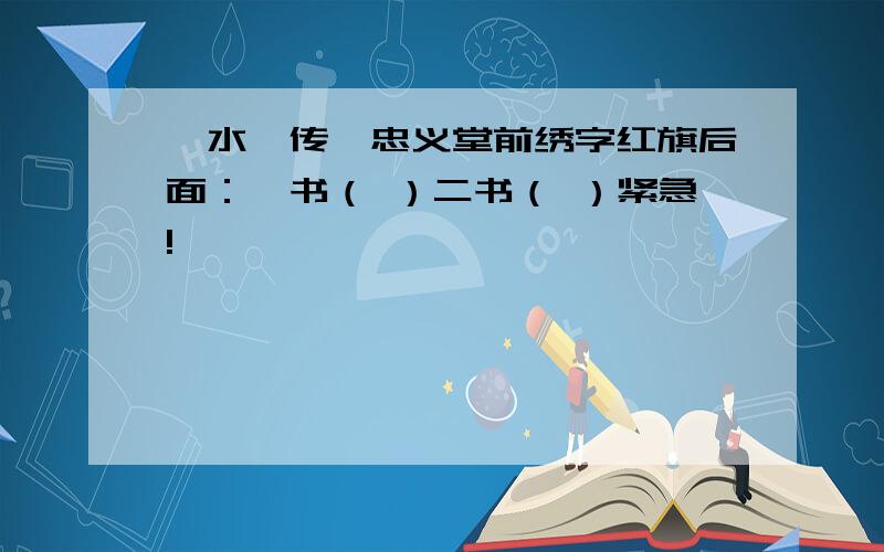 《水浒传》忠义堂前绣字红旗后面：一书（ ）二书（ ）紧急!