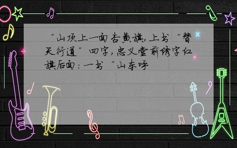 “山顶上一面杏黄旗,上书“替天行道”四字,忠义堂前绣字红旗后面：一书“山东呼