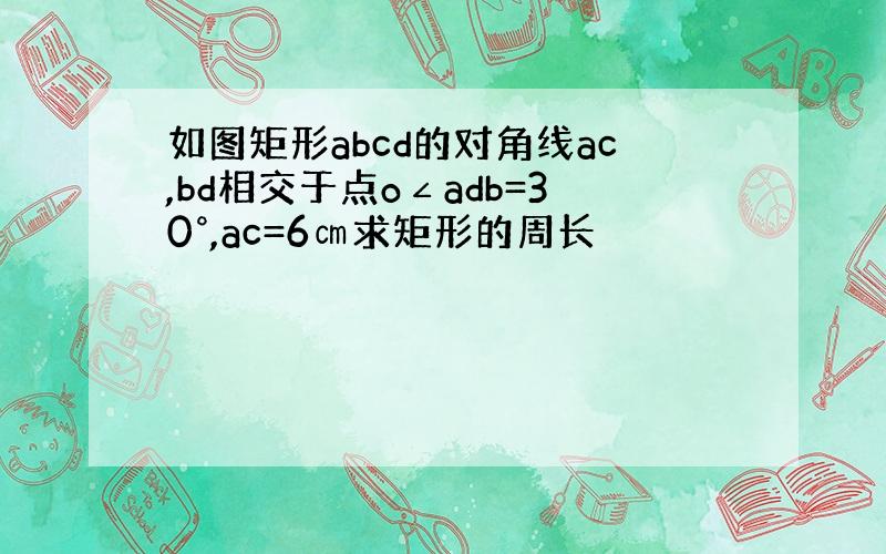 如图矩形abcd的对角线ac,bd相交于点o∠adb=30°,ac=6㎝求矩形的周长