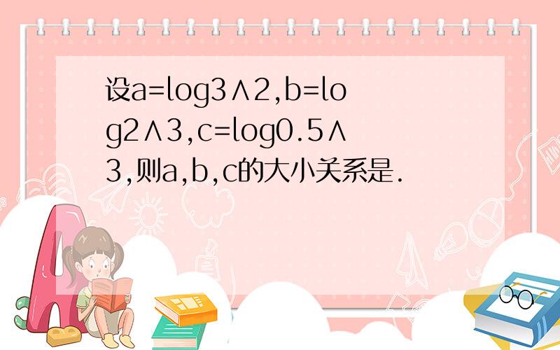 设a=log3∧2,b=log2∧3,c=log0.5∧3,则a,b,c的大小关系是.