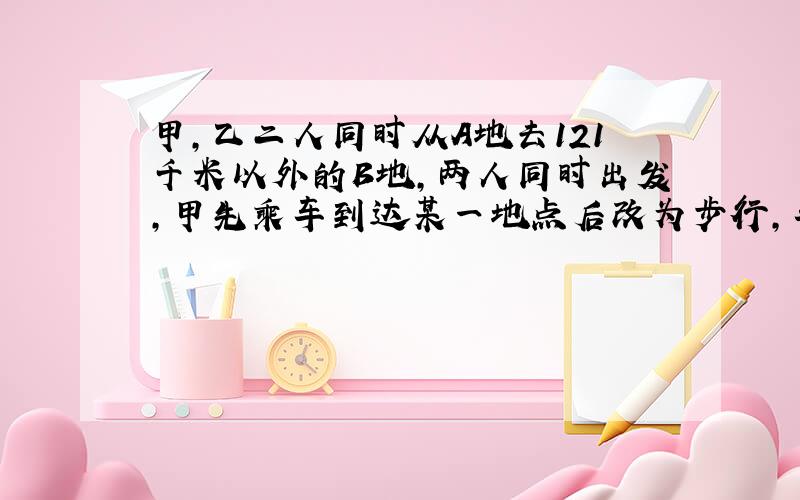 甲,乙二人同时从A地去121千米以外的B地,两人同时出发,甲先乘车到达某一地点后改为步行,车沿原路返回接