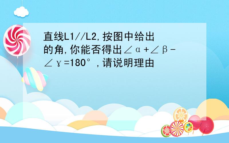 直线L1//L2,按图中给出的角,你能否得出∠α+∠β-∠γ=180°,请说明理由