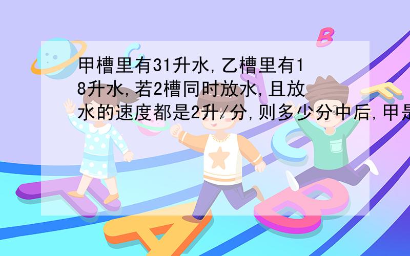 甲槽里有31升水,乙槽里有18升水,若2槽同时放水,且放水的速度都是2升/分,则多少分中后,甲是乙的水的2