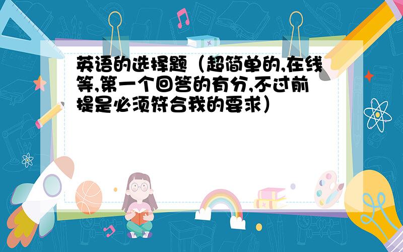 英语的选择题（超简单的,在线等,第一个回答的有分,不过前提是必须符合我的要求）