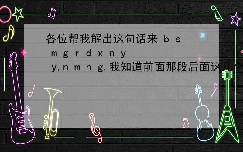 各位帮我解出这句话来 b s m g r d x n y y,n m n g.我知道前面那段后面这几个不知道什么意思