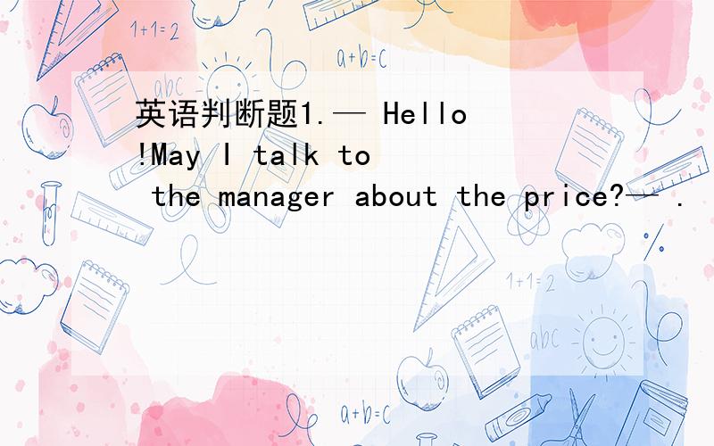 英语判断题1.— Hello!May I talk to the manager about the price?— .