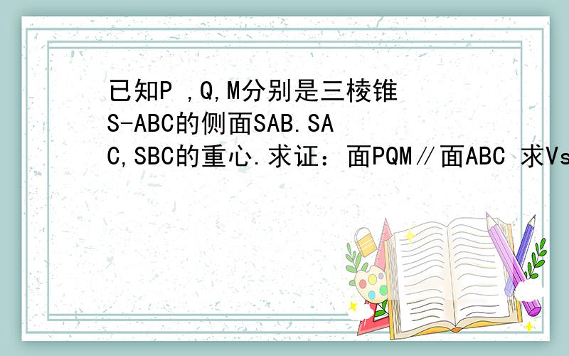 已知P ,Q,M分别是三棱锥S-ABC的侧面SAB.SAC,SBC的重心.求证：面PQM∥面ABC 求Vs-pqm：Vs