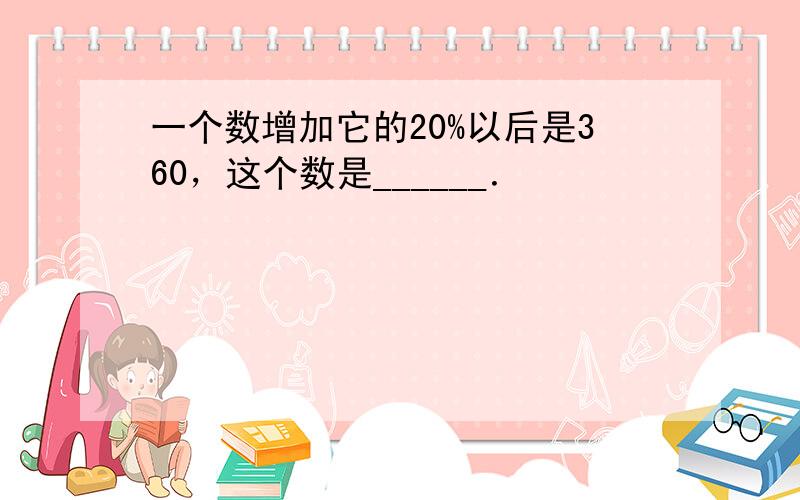 一个数增加它的20%以后是360，这个数是______．