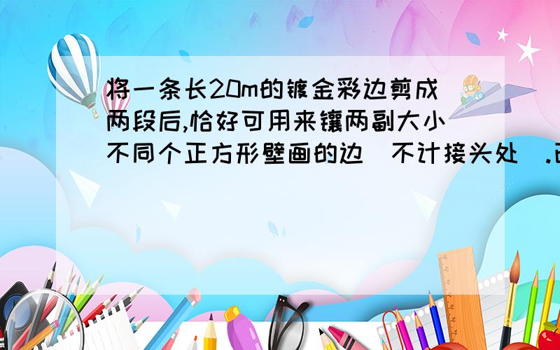 将一条长20m的镀金彩边剪成两段后,恰好可用来镶两副大小不同个正方形壁画的边（不计接头处）.已知两幅壁画的面积相差10m