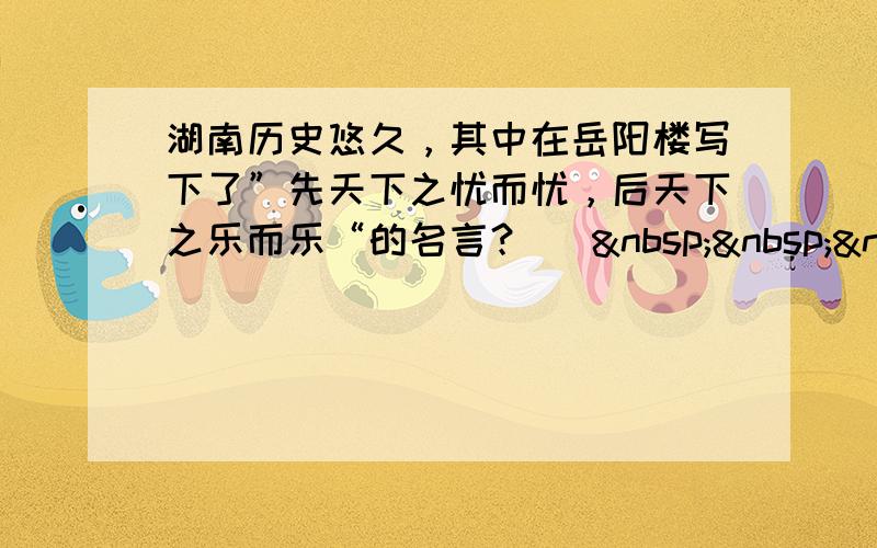 湖南历史悠久，其中在岳阳楼写下了”先天下之忧而忧，后天下之乐而乐“的名言？ [   &nb